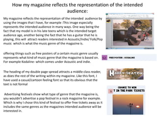 How my magazine reflects the representation of the intended
audience:
My magazine reflects the representation of the intended audience by
using the images that I have, for example :This image especially
represents the intended audience in many ways. One way being the
fact that my model is in his late teens which is the intended target
audience age, another being the fact that he has a guitar that he is
playing, this will attract readers interested in Acoustic/Indie/ Folk/Pop
music which is what the music genre of the magazine is.
offering things such as free posters of a certain music genre usually
represents what kind of music genre that the magazine is based on.
For example Kodaline- which comes under Acoustic and indie.
The heading of my double page spread attracts a middle class reader,
as does the rest of the writing within my magazine. Like this font, I
have used a casual/cartoon feeling font so that its obvious that the
text is not formal
Advertising festivals show what type of genre that the magazine is,
you wouldn’t advertise a pop festival in a rock magazine for example.
Which is why I chose this kind of festival to offer free tickets away as it
includes the same genres as the magazines intended audience will be
interested in.
 