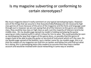 Is my magazine subverting or conforming to
certain stereotypes?
My music magazine doesn’t really comment on any typical stereotyping topics. However
one of the things that we assume is that Acoustic/indie/folk/pop are not necessarily high
class genres of music because of the price of the magazine and the fonts and language used
through out it, however we are not saying that all of the listeners to this genre are middle
class, they could be low class or high class as well, Just the majority of listeners tend to be
middle class. On my double page spread my model is holding and playing the guitar
wearing an indie inspired outfit in which I chose for him to wear. This could possibly be seen
as stereotyping the way that singers of this genre dress, or possibly that this genre of
singers have to be able to play the guitar or any kind of instrument which isn't the case. On
my double page spread at the bottom I put a twitter name for my models page, this is so
that the readers of my magazine can find him on twitter and follow him and find out what
he is doing, this is stereotyping teens (the readers) to assume that they have a twitter
account and would be involved with social networking in some way or another.
 