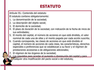 ESTATUTO
Artículo 55.- Contenido del estatuto
El estatuto contiene obligatoriamente:
1. La denominación de la sociedad;
2. La descripción del objeto social;
3. El domicilio de la sociedad;
4. El plazo de duración de la sociedad, con indicación de la fecha de inicio de
sus actividades;
5. El monto del capital, el número de acciones en que está dividido, el valor
nominal de cada una de ellas y el monto pagado por cada acción suscrita;
6. Cuando corresponda, las clases de acciones en que está dividido el
capital, el número de acciones de cada clase, las características, derechos
especiales o preferencias que se establezcan a su favor y el régimen de
prestaciones accesorias o de obligaciones adicionales;
7. El régimen de los órganos de la sociedad;
8. Los requisitos para acordar el aumento o disminución del capital y para
cualquier otra modificación del pacto social o del estatuto;
 