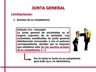 JUNTA GENERAL
Limitaciones:
1. Asuntos de su competencia
Artículo 111.- Concepto
La junta general de accionistas es el
órgano supremo de la sociedad. Los
accionistas constituidos en junta general
debidamente convocada, y con el quórum
correspondiente, deciden por la mayoría
que establece esta ley los asuntos propios
de su competencia. (…).
Por lo tanto la Junta no es competente
para todo (p.e. no administra).
 