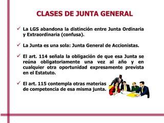 CLASES DE JUNTA GENERAL
 La LGS abandona la distinción entre Junta Ordinaria
y Extraordinaria (confusa).
 La Junta es una sola: Junta General de Accionistas.
 El art. 114 señala la obligación de que esa Junta se
reúna obligatoriamente una vez al año y en
cualquier otra oportunidad expresamente prevista
en el Estatuto.
 El art. 115 contempla otras materias
de competencia de esa misma junta.
 