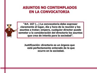 ASUNTOS NO CONTEMPLADOS
EN LA CONVOCATORIA
“Art. 167 (...) La convocatoria debe expresar
claramente el lugar, día y hora de la reunión y los
asuntos a tratar; empero, cualquier director puede
someter a la consideración del directorio los asuntos
que crea de interés para la sociedad”.
Justificación: directorio es un órgano que
está perfectamente enterado de lo que
ocurre en la sociedad.
 