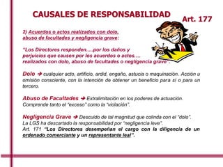 CAUSALES DE RESPONSABILIDAD
Art. 177
2) Acuerdos o actos realizados con dolo,
abuso de facultades y negligencia grave:
“Los Directores responden.....por los daños y
perjuicios que causen por los acuerdos o actos.…
realizados con dolo, abuso de facultades o negligencia grave”.
Dolo  cualquier acto, artificio, ardid, engaño, astucia o maquinación. Acción u
omisión consciente, con la intención de obtener un beneficio para sí o para un
tercero.
Abuso de Facultades  Extralimitación en los poderes de actuación.
Comprende tanto el “exceso” como la “violación”.
Negligencia Grave  Descuido de tal magnitud que colinda con el “dolo”.
La LGS ha descartado la responsabilidad por “negligencia leve”.
Art. 171 “Los Directores desempeñan el cargo con la diligencia de un
ordenado comerciante y un representante leal”.
 