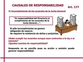 CAUSALES DE RESPONSABILIDAD
“Es responsabilidad del Directorio el
cumplimiento de los acuerdos de la
Junta General....”.
Art. 177
3) Incumplimiento de los acuerdos de la Junta General:
El sólo incumplimiento no genera
obligación de resarcir.
Se requiere la existencia de daños y perjuicios.
¿Debe cumplir los acuerdos aunque sean contrarios a la ley o al
estatuto?
¿Quedan exentos de responsabilidad?
Respuesta no es sencilla pues su acción u omisión puede
generar responsabilidad.
 