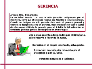 GERENCIA
Uno o más gerentes designados por el Directorio,
salvo reserva a favor de la Junta.
Duración en el cargo: indefinida, salvo pacto.
Remoción: en cualquier momento por el
Directorio o por la Junta.
Personas naturales o jurídicas.
Artículo 185.- Designación
La sociedad cuenta con uno o más gerentes designados por el
directorio, salvo que el estatuto reserve esa facultad a la junta general.
Cuando se designe un solo gerente éste será el gerente general y
cuando se designe más de un gerente, debe indicarse en cuál o cuáles
de ellos recae el título de gerente general. A falta de tal indicación se
considera gerente general al designado en primer lugar.
 