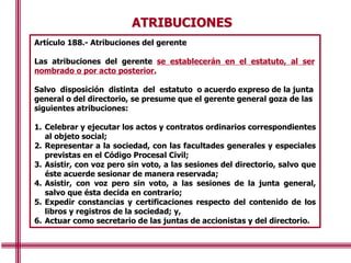 ATRIBUCIONES
Artículo 188.- Atribuciones del gerente
Las atribuciones del gerente se establecerán en el estatuto, al ser
nombrado o por acto posterior.
Salvo disposición distinta del estatuto o acuerdo expreso de la junta
general o del directorio, se presume que el gerente general goza de las
siguientes atribuciones:
1. Celebrar y ejecutar los actos y contratos ordinarios correspondientes
al objeto social;
2. Representar a la sociedad, con las facultades generales y especiales
previstas en el Código Procesal Civil;
3. Asistir, con voz pero sin voto, a las sesiones del directorio, salvo que
éste acuerde sesionar de manera reservada;
4. Asistir, con voz pero sin voto, a las sesiones de la junta general,
salvo que ésta decida en contrario;
5. Expedir constancias y certificaciones respecto del contenido de los
libros y registros de la sociedad; y,
6. Actuar como secretario de las juntas de accionistas y del directorio.
 