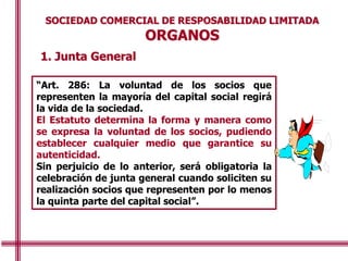 1. Junta General
SOCIEDAD COMERCIAL DE RESPOSABILIDAD LIMITADA
ORGANOS
“Art. 286: La voluntad de los socios que
representen la mayoría del capital social regirá
la vida de la sociedad.
El Estatuto determina la forma y manera como
se expresa la voluntad de los socios, pudiendo
establecer cualquier medio que garantice su
autenticidad.
Sin perjuicio de lo anterior, será obligatoria la
celebración de junta general cuando soliciten su
realización socios que representen por lo menos
la quinta parte del capital social”.
“Art. 286: La voluntad de los socios que
representen la mayoría del capital social regirá
la vida de la sociedad.
El Estatuto determina la forma y manera como
se expresa la voluntad de los socios, pudiendo
establecer cualquier medio que garantice su
autenticidad.
Sin perjuicio de lo anterior, será obligatoria la
celebración de junta general cuando soliciten su
realización socios que representen por lo menos
la quinta parte del capital social”.
 