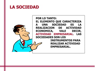 LA SOCIEDAD
POR LO TANTO:
EL ELEMENTO QUE CARACTERIZA
A UNA SOCIEDAD ES LA
REALIZACION DE ACTIVIDAD
ECONOMICA, VALE DECIR,
ACTIVIDAD EMPRESARIAL. LAS
SOCIEDADES SON LOS
INSTRUMENTOS PARA
REALIZAR ACTIVIDAD
EMPRESARIAL.
 