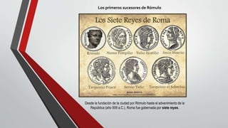 Los primeros sucesores de Rómulo
Desde la fundación de la ciudad por Rómulo hasta el advenimiento de la
República (año 509 a.C.), Roma fue gobernada por siete reyes.
 