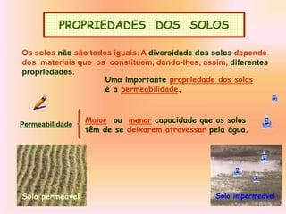 PROPRIEDADES DOS SOLOS
Os solos não são todos iguais. A diversidade dos solos depende
dos materiais que os constituem, dando-lhes, assim, diferentes
propriedades.
Uma importante propriedade dos solos
é a permeabilidade.
Permeabilidade
Maior ou menor capacidade que os solos
têm de se deixarem atravessar pela água.
Solo permeável Solo impermeável
 