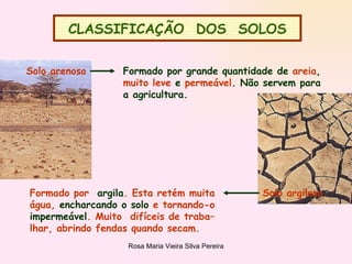 CLASSIFICAÇÃO  DOS  SOLOS Solo arenoso  Formado por grande quantidade de  areia , muito leve  e  permeável . Não servem para a agricultura. Formado por  argila . Esta retém muita água,  encharcando o solo  e tornando-o  impermeável . Muito  difíceis de traba– lhar, abrindo fendas quando secam. Solo argiloso 