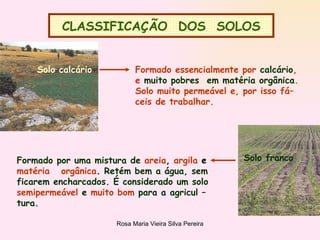 CLASSIFICAÇÃO  DOS  SOLOS Solo calcário   Formado essencialmente por  calcário , e  muito pobres  em matéria orgânica . Solo muito permeável e, por isso fá– ceis de trabalhar. Solo franco Formado por uma mistura de   areia ,  argila  e matéria  orgânica .  Retém bem a água, sem ficarem encharcados. É considerado um solo semipermeável   e   muito bom   para a agricul – tura.  