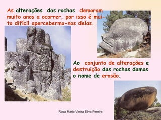 As  alterações  das rochas   demoram muito anos a ocorrer, por isso é mui- to difícil apercebermo-nos delas. Ao  conjunto de alterações  e  destruição  das rochas damos o nome de  erosão .  