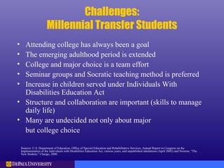 Challenges:
Millennial Transfer Students
• Attending college has always been a goal
• The emerging adulthood period is extended
• College and major choice is a team effort
• Seminar groups and Socratic teaching method is preferred
• Increase in children served under Individuals With
Disabilities Education Act
• Structure and collaboration are important (skills to manage
daily life)
• Many are undecided not only about major
but college choice
Sources: U.S. Department of Education, Office of Special Education and Rehabilitative Services, Annual Report to Congress on the
Implementation of the Individuals with Disabilities Education Act, various years, and unpublished tabulations (April 2002) and Newton, “The
New Student,” Change, 2000.
 