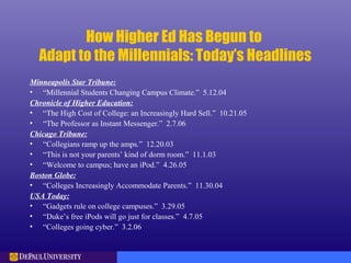 How Higher Ed Has Begun to
Adapt to the Millennials: Today’s Headlines
Minneapolis Star Tribune:
• “Millennial Students Changing Campus Climate.” 5.12.04
Chronicle of Higher Education:
• “The High Cost of College: an Increasingly Hard Sell.” 10.21.05
• “The Professor as Instant Messenger.” 2.7.06
Chicago Tribune:
• “Collegians ramp up the amps.” 12.20.03
• “This is not your parents’ kind of dorm room.” 11.1.03
• “Welcome to campus; have an iPod.” 4.26.05
Boston Globe:
• “Colleges Increasingly Accommodate Parents.” 11.30.04
USA Today:
• “Gadgets rule on college campuses.” 3.29.05
• “Duke’s free iPods will go just for classes.” 4.7.05
• “Colleges going cyber.” 3.2.06
 