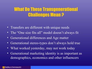 What Do These Transgenerational
Challenges Mean ?
• Transfers are different with unique needs
• The “One size fits all” model doesn’t always fit
• Generational differences and Age matter
• Generational stereo-types don’t always hold true
• What worked yesterday, may not work today
• Generational marketing identity is as important as
demographics, economics and other influencers
 