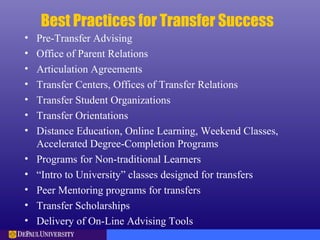 Best Practices for Transfer Success
• Pre-Transfer Advising
• Office of Parent Relations
• Articulation Agreements
• Transfer Centers, Offices of Transfer Relations
• Transfer Student Organizations
• Transfer Orientations
• Distance Education, Online Learning, Weekend Classes,
Accelerated Degree-Completion Programs
• Programs for Non-traditional Learners
• “Intro to University” classes designed for transfers
• Peer Mentoring programs for transfers
• Transfer Scholarships
• Delivery of On-Line Advising Tools
 