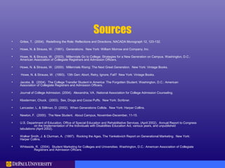 Sources
• Grites, T. (2004). Redefining the Role: Reflections and Directions, NACADA Monograph 12, 123-132.
• Howe, N. & Strauss, W. (1991). Generations. New York: William Morrow and Company, Inc.
• Howe, N. & Strauss, W. (2003). Millennials Go to College: Strategies for a New Generation on Campus. Washington, D.C.:
American Association of Collegiate Registrars and Admission Officers.
• Howe, N. & Strauss, W. (2000). Millennials Rising: The Next Great Generation. New York: Vintage Books.
• Howe, N. & Strauss, W. (1993). 13th Gen: Abort, Retry, Ignore, Fail? New York: Vintage Books.
• Jacobs, B. (2004). The College Transfer Student in America: The Forgotten Student. Washington, D.C.: American
Association of Collegiate Registrars and Admission Officers.
• Journal of College Admission. (2004). Alexandria, VA. :National Association for College Admission Counseling.
• Klosterman, Chuck. (2003). Sex, Drugs and Cocoa Puffs. New York: Scribner.
• Lancaster, L. & Stillman, D. (2002). When Generations Collide. New York: Harper Collins.
• Newton, F. (2000). The New Student. About Campus, November-December, 11-15.
• U.S. Department of Education, Office of Special Education and Rehabilitative Services. (April 2002). Annual Report to Congress
on the Implementation of the Individuals with Disabilities Education Act, various years, and unpublished
tabulations (April 2002).
• Walker Smith, J. & Clurman, A. (1997). Rocking the Ages, The Yankelovich Report on Generational Marketing. New York:
Harper Collins.
• Whiteside, R. (2004). Student Marketing for Colleges and Universities. Washington, D.C.: American Association of Collegiate
Registrars and Admission Officers.
 