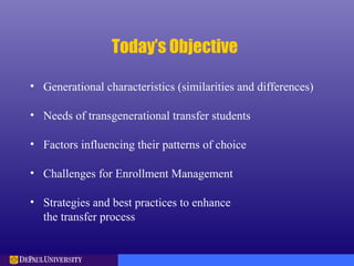 Today’s Objective
• Generational characteristics (similarities and differences)
• Needs of transgenerational transfer students
• Factors influencing their patterns of choice
• Challenges for Enrollment Management
• Strategies and best practices to enhance
the transfer process
 