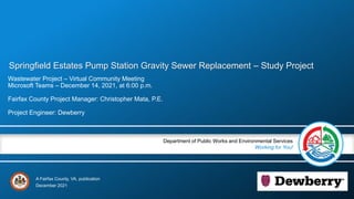A Fairfax County, VA, publication
Department of Public Works and Environmental Services
Working for You!
Springfield Estates Pump Station Gravity Sewer Replacement – Study Project
Wastewater Project – Virtual Community Meeting
Microsoft Teams – December 14, 2021, at 6:00 p.m.
Fairfax County Project Manager: Christopher Mata, P.E.
Project Engineer: Dewberry
December 2021
 