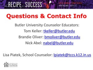 Questions & Contact Info
Butler University Counselor Educators:
Tom Keller: tkeller@butler.edu
Brandie Oliver: bmoliver@butler.edu
Nick Abel: nabel@butler.edu
Lisa Piatek, School Counselor: lpiatek@tccs.k12.in.us
 