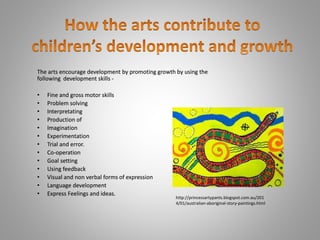 The arts encourage development by promoting growth by using the 
following development skills - 
• Fine and gross motor skills 
• Problem solving 
• Interpretating 
• Production of 
• Imagination 
• Experimentation 
• Trial and error. 
• Co-operation 
• Goal setting 
• Using feedback 
• Visual and non verbal forms of expression 
• Language development 
• Express Feelings and ideas. 
http://princessartypants.blogspot.com.au/201 
4/01/australian-aboriginal-story-paintings.html 
 