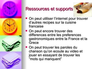 Ressources et supports utilisés On peut utiliser l’internet pour trouver d’autres recipes sur la cuisine francaise On peut encore trouver des differences entre les preferences gastronomiques entre la France et la Grece On peut trouver les paroles du chanson qu’on ecoute au video et jouer en essayant de trouver les “mots qui manquent” 