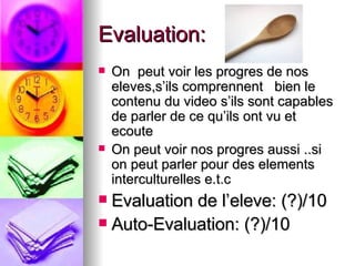 Evaluation: On  peut voir les progres de nos eleves,s’ils comprennent  bien le contenu du video s’ils sont capables de parler de ce qu’ils ont vu et ecoute  On peut voir nos progres aussi ..si on peut parler pour des elements interculturelles e.t.c  Evaluation de l’eleve: (?)/10 Auto-Evaluation: (?)/10 