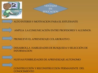 VENTAJAS
                       EN
                   EDUCACION



ALTO INTERES Y MOTIVACION PARA EL ESTUDIANTE


AMPLIA LA COMUNICACIÓN ENTRE PROFESORES Y ALUMNOS.


PROMUEVE EL APRENDIZAJE COLABORATIVO .


DESARROLLA HABILIDADES DE BUSQUEDA Y SELECCIÓN DE
INFORMACION


NUEVAS POSIBILIDADES DE APRENDIZAJE AUTONOMO


CONSTRUCCIÓN Y RECONSTRUCCION PERMANENTE DEL
CONOCIMIENTO
 