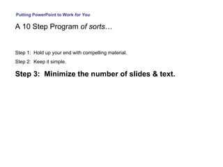 Putting PowerPoint to Work  for You A 10 Step Program  of sorts … Step 1:  Hold up your end with compelling material. Step 2:  Keep it simple. Step 3:  Minimize the number of slides & text. 
