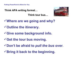 Putting PowerPoint to Work  for You Where are we going and why? Outline the itinerary.  Give some background info. Get the tour bus moving.  Don’t be afraid to  pull the bus over.   Bring it back to the beginning. Think APA writing format… Think tour bus… 
