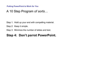 Putting PowerPoint to Work  for You A 10 Step Program  of sorts … Step 1:  Hold up your end with compelling material. Step 2:  Keep it simple. Step 3:  Minimize the number of slides and text. Step 4:  Don’t parrot PowerPoint. 