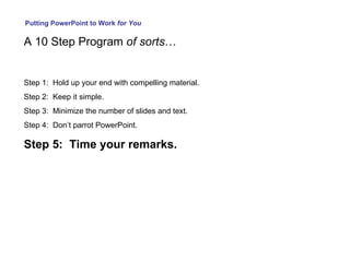 Putting PowerPoint to Work  for You A 10 Step Program  of sorts … Step 1:  Hold up your end with compelling material. Step 2:  Keep it simple. Step 3:  Minimize the number of slides and text. Step 4:  Don’t parrot PowerPoint. Step 5:  Time your remarks. 