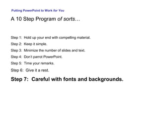 Putting PowerPoint to Work  for You A 10 Step Program  of sorts … Step 1:  Hold up your end with compelling material. Step 2:  Keep it simple. Step 3:  Minimize the number of slides and text. Step 4:  Don’t parrot PowerPoint. Step 5:  Time your remarks. Step 6:  Give it a rest. Step 7:  Careful with fonts and backgrounds. 