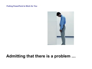 Admitting that there is a problem … Putting PowerPoint to Work  for You 