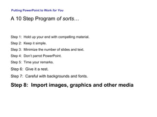 Putting PowerPoint to Work  for You A 10 Step Program  of sorts … Step 1:  Hold up your end with compelling material. Step 2:  Keep it simple. Step 3:  Minimize the number of slides and text. Step 4:  Don’t parrot PowerPoint. Step 5:  Time your remarks. Step 6:  Give it a rest. Step 7:  Careful with backgrounds and fonts. Step 8:  Import images, graphics and other media 
