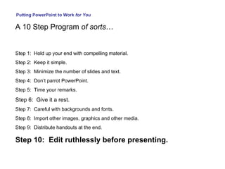 Putting PowerPoint to Work  for You A 10 Step Program  of sorts … Step 1:  Hold up your end with compelling material. Step 2:  Keep it simple. Step 3:  Minimize the number of slides and text. Step 4:  Don’t parrot PowerPoint. Step 5:  Time your remarks. Step 6:  Give it a rest. Step 7:  Careful with backgrounds and fonts. Step 8:  Import other images, graphics and other media. Step 9:  Distribute handouts at the end. Step 10:  Edit ruthlessly before presenting. 