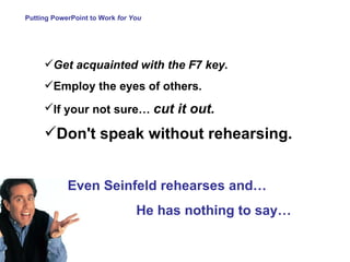 Putting PowerPoint to Work  for You Get acquainted with the F7 key. Employ the eyes of others .  If your not sure…  cut it out.   Don't speak without rehearsing.   Even Seinfeld rehearses and… He has nothing to say… 