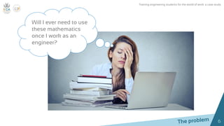 6
Will I ever need to use
these mathematics
once I work as an
engineer?
Training engineering students for the world of work: a case study
 
