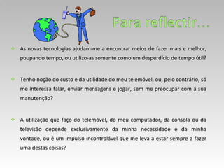 As novas tecnologias ajudam-me a encontrar meios de fazer mais e melhor, poupando tempo, ou utilizo-as somente como um desperdício de tempo útil?  Tenho noção do custo e da utilidade do meu telemóvel, ou, pelo contrário, só me interessa falar, enviar mensagens e jogar, sem me preocupar com a sua manutenção? A utilização que faço do telemóvel, do meu computador, da consola ou da televisão depende exclusivamente da minha necessidade e da minha vontade, ou é um impulso incontrolável que me leva a estar sempre a fazer uma destas coisas? 