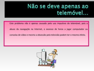 Este problema não é apenas causado pelo uso impulsivo do telemóvel, pois o abuso da navegação na Internet, o excesso de horas a jogar computador ou consolas de vídeo e mesmo a obsessão pela televisão podem ter o mesmo efeito.  