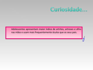 Adolescentes apresentam maior índice de artrites, artroses e afins nas mãos e usam mais frequentemente óculos que os seus pais.  