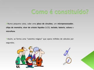 Numa pequena caixa, cabe uma  placa de circuitos , um  microprocessador ,  chips de memória ,  visor de cristais líquidos  (LCD),  teclado ,  bateria ,  coluna  e  microfone .  Assim, se forma uma “caixinha mágica” que opera milhões de cálculos por segundos.  