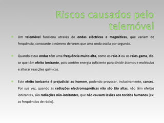 Um  telemóvel  funciona através de  ondas eléctricas e magnéticas , que variam de frequência, consoante o número de vezes que uma onda oscila por segundo.  Quando estas  ondas  têm uma  frequência muito alta , como os  raio-X  ou os  raios-gama , diz-se que têm  efeito ionizante , pois contêm energia suficiente para dividir átomos e moléculas e alterar reacções químicas. Este  efeito ionizante é prejudicial ao homem , podendo provocar, inclusivamente,  cancro . Por sua vez, quando as  radiações electromagnéticas não são tão altas , não têm efeitos ionizantes, são  radiações não-ionizantes , que  não causam lesões aos tecidos humanos  (ex: as frequências de rádio). 