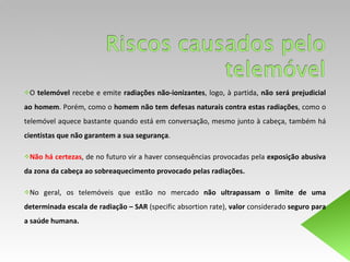 O  telemóvel  recebe e emite  radiações não-ionizantes , logo, à partida,  não será prejudicial ao homem . Porém, como o  homem   não tem defesas naturais contra estas radiações , como o telemóvel aquece bastante quando está em conversação, mesmo junto à cabeça, também há  cientistas que não garantem a sua segurança . Não há certezas , de no futuro vir a haver consequências provocadas pela  exposição abusiva da zona da cabeça ao sobreaquecimento provocado pelas radiações.  No geral, os telemóveis que estão no mercado  não ultrapassam o limite de uma determinada escala de radiação – SAR  (specific absortion rate),  valor  considerado  seguro para a saúde humana.  