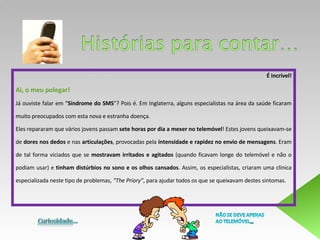 É incrível! Ai, o meu polegar!  Já ouviste falar em “ Síndrome do SMS ”? Pois é. Em Inglaterra, alguns especialistas na área da saúde ficaram muito preocupados com esta nova e estranha doença.  Eles repararam que vários jovens passam  sete horas por dia a mexer no telemóvel ! Estes jovens queixavam-se de  dores nos dedos  e nas  articulações , provocadas pela  intensidade e rapidez no envio de mensagens . Eram de tal forma viciados que se  mostravam irritados e agitados  (quando ficavam longe do telemóvel e não o podiam usar) e  tinham distúrbios no sono e os olhos cansados . Assim, os especialistas, criaram uma clínica especializada neste tipo de problemas,  “The Priory” , para ajudar todos os que se queixavam destes sintomas.  