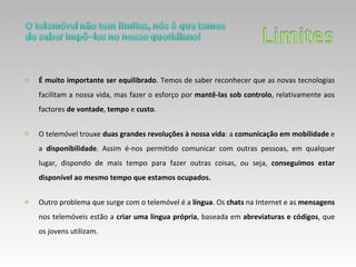 É muito importante ser equilibrado . Temos de saber reconhecer que as novas tecnologias facilitam a nossa vida, mas fazer o esforço por  mantê-las sob controlo , relativamente aos factores  de vontade ,  tempo  e  custo .  O telemóvel trouxe  duas grandes revoluções à nossa vida : a  comunicação em mobilidade  e a  disponibilidade . Assim é-nos permitido comunicar com outras pessoas, em qualquer lugar, dispondo de mais tempo para fazer outras coisas, ou seja,  conseguimos estar disponível ao mesmo tempo que estamos ocupados.  Outro problema que surge com o telemóvel é a  língua . Os  chats  na Internet e as  mensagens  nos telemóveis estão a  criar uma língua própria , baseada em  abreviaturas e códigos , que os jovens utilizam. 