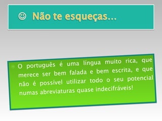 O português é uma língua muito rica, que merece ser bem falada e bem escrita, e que não é possível utilizar todo o seu potencial numas abreviaturas quase indecifráveis!  