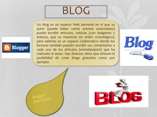 BLOG
Un blog es un espacio Web personal en el que su
autor (puede haber varios autores autorizados)
puede escribir artículos, noticias (con imágenes y
enlaces, que se muestran en orden cronológico),
pero además es un espacio colaborativo donde los
lectores también pueden escribir sus comentarios a
cada uno de los artículos (entradas/post) que ha
realizado el autor. Hay diversos sitios que ofrecen la
posibilidad de crear blogs gratuitos como por
ejemplo:
 