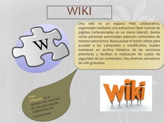 WIKI
Una wiki es un espacio Web colaborativo,
organizado mediante una estructura híper textual de
páginas (referenciadas en un menú lateral), donde
varias personas autorizadas elaboran contenidos de
manera asincrónica. Basta pulsar el botón editar para
acceder a los contenidos y modificarlos. Suelen
mantener un archivo histórico de las versiones
anteriores y facilitan la realización de copias de
seguridad de los contenidos. Hay diversos servidores
de wiki gratuitos:
 
